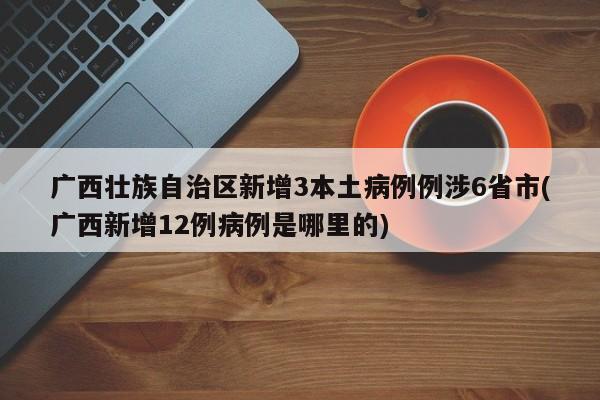广西壮族自治区新增3本土病例例涉6省市(广西新增12例病例是哪里的)