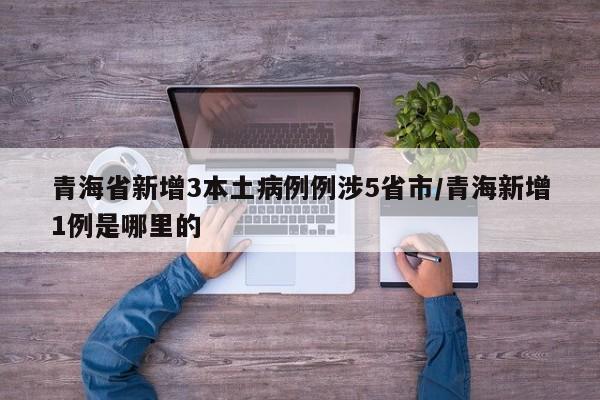 青海省新增3本土病例例涉5省市/青海新增1例是哪里的