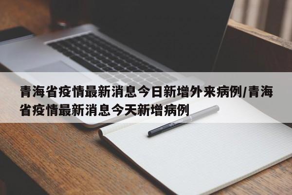 青海省疫情最新消息今日新增外来病例/青海省疫情最新消息今天新增病例