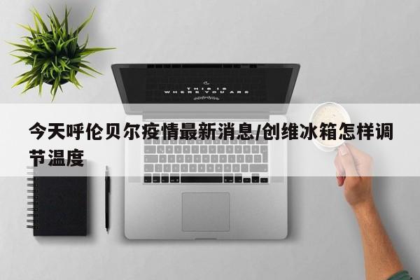 今天呼伦贝尔疫情最新消息/创维冰箱怎样调节温度