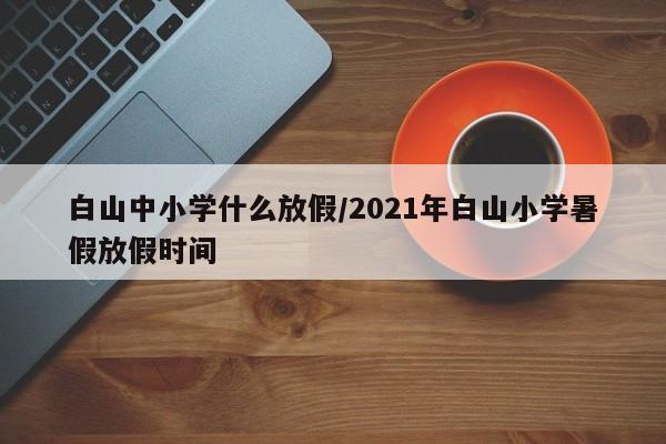 白山中小学什么放假/2021年白山小学暑假放假时间
