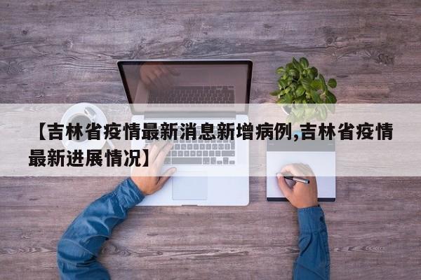 【吉林省疫情最新消息新增病例,吉林省疫情最新进展情况】