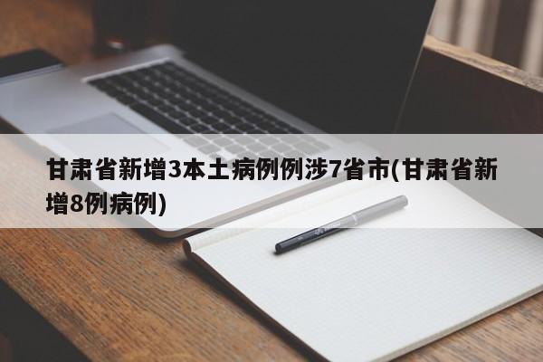甘肃省新增3本土病例例涉7省市(甘肃省新增8例病例)