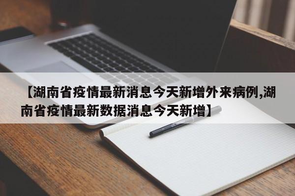 【湖南省疫情最新消息今天新增外来病例,湖南省疫情最新数据消息今天新增】