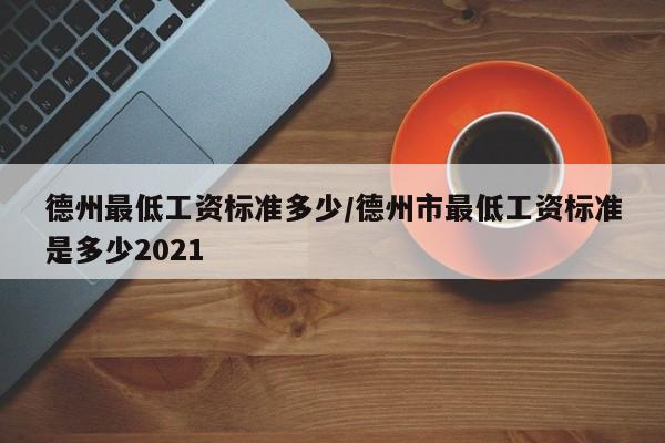 德州最低工资标准多少/德州市最低工资标准是多少2021