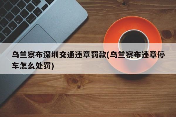 乌兰察布深圳交通违章罚款(乌兰察布违章停车怎么处罚)