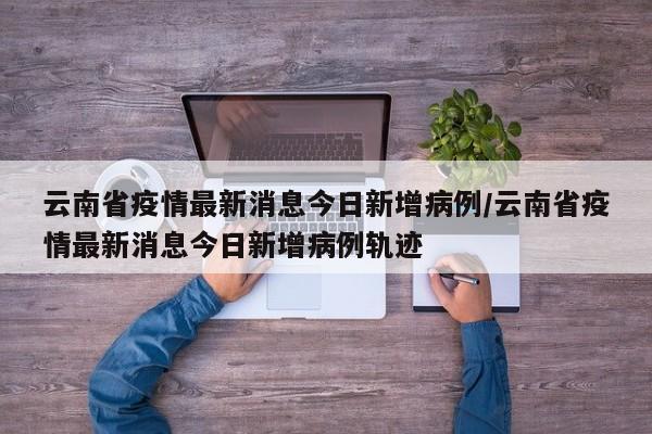 云南省疫情最新消息今日新增病例/云南省疫情最新消息今日新增病例轨迹
