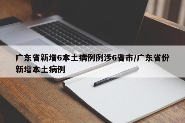 广东省新增6本土病例例涉6省市/广东省份新增本土病例