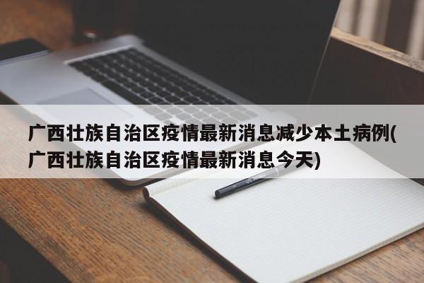广西壮族自治区疫情最新消息减少本土病例(广西壮族自治区疫情最新消息今天)