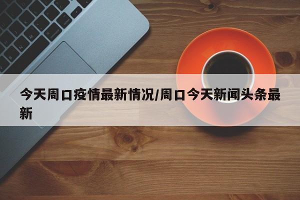 今天周口疫情最新情况/周口今天新闻头条最新
