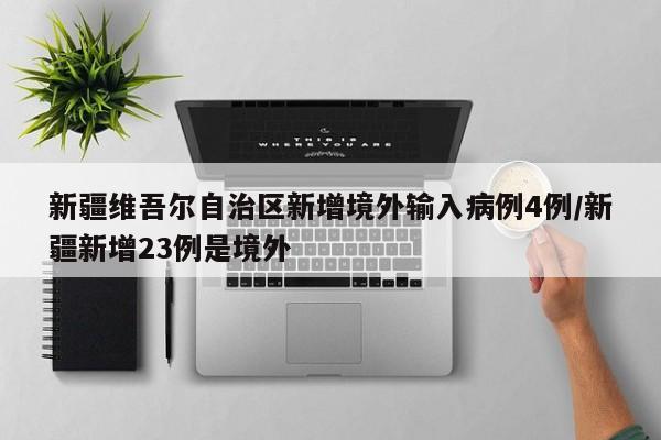 新疆维吾尔自治区新增境外输入病例4例/新疆新增23例是境外