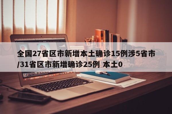 全国27省区市新增本土确诊15例涉5省市/31省区市新增确诊25例 本土0
