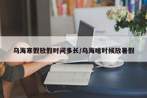 乌海寒假放假时间多长/乌海啥时候放暑假