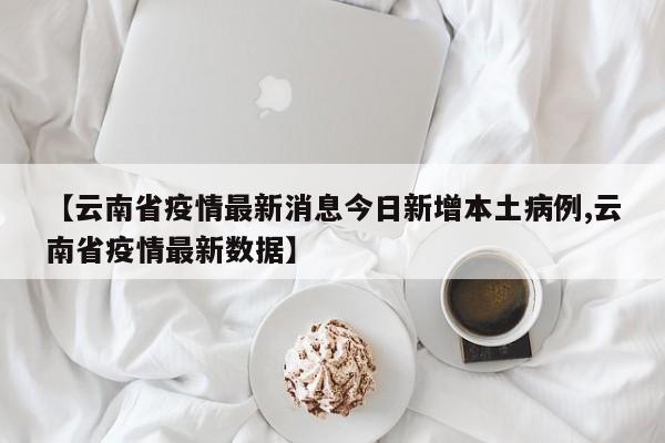 【云南省疫情最新消息今日新增本土病例,云南省疫情最新数据】