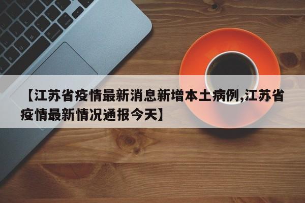 【江苏省疫情最新消息新增本土病例,江苏省疫情最新情况通报今天】