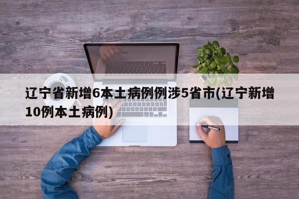 辽宁省新增6本土病例例涉5省市(辽宁新增10例本土病例)