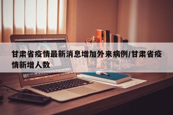 甘肃省疫情最新消息增加外来病例/甘肃省疫情新增人数