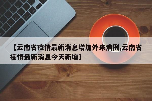 【云南省疫情最新消息增加外来病例,云南省疫情最新消息今天新增】