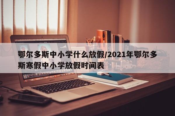 鄂尔多斯中小学什么放假/2021年鄂尔多斯寒假中小学放假时间表