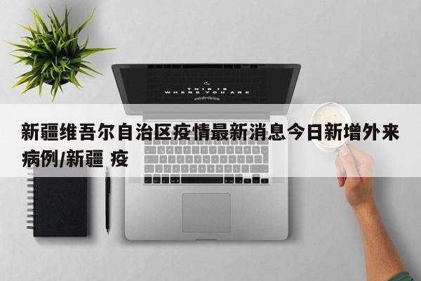 新疆维吾尔自治区疫情最新消息今日新增外来病例/新疆 疫