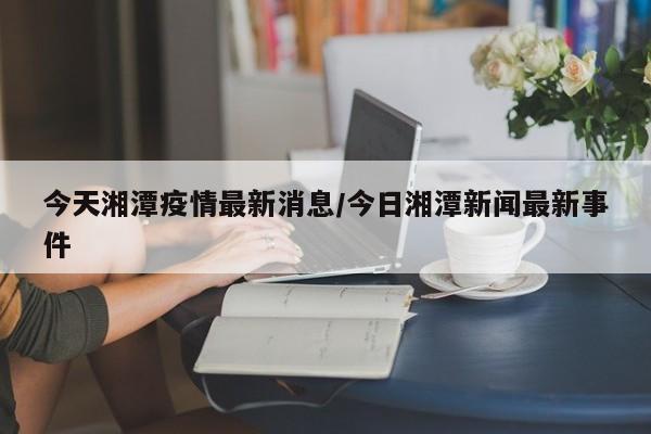 今天湘潭疫情最新消息/今日湘潭新闻最新事件