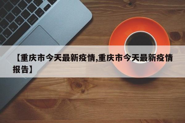 【重庆市今天最新疫情,重庆市今天最新疫情报告】