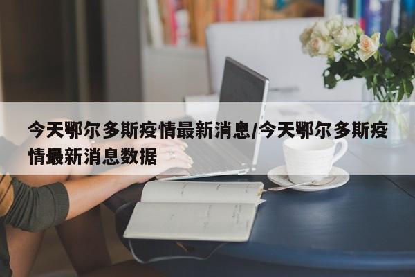 今天鄂尔多斯疫情最新消息/今天鄂尔多斯疫情最新消息数据