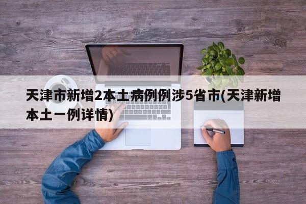 天津市新增2本土病例例涉5省市(天津新增本土一例详情)