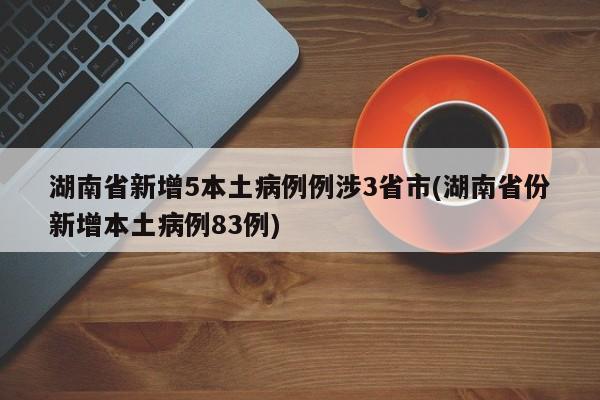 湖南省新增5本土病例例涉3省市(湖南省份新增本土病例83例)