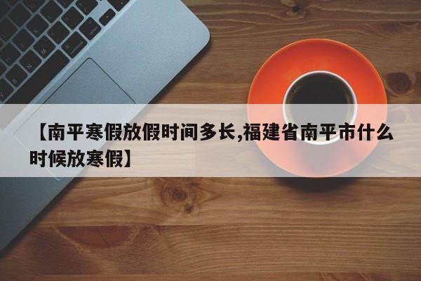【南平寒假放假时间多长,福建省南平市什么时候放寒假】