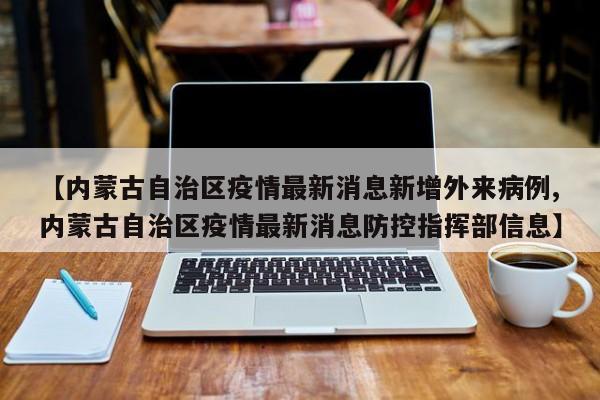 【内蒙古自治区疫情最新消息新增外来病例,内蒙古自治区疫情最新消息防控指挥部信息】