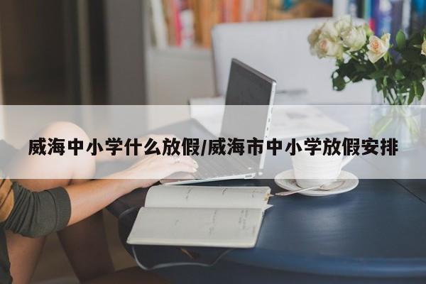 威海中小学什么放假/威海市中小学放假安排