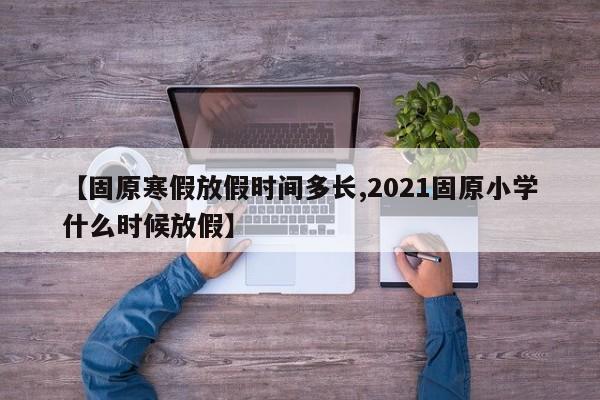 【固原寒假放假时间多长,2021固原小学什么时候放假】