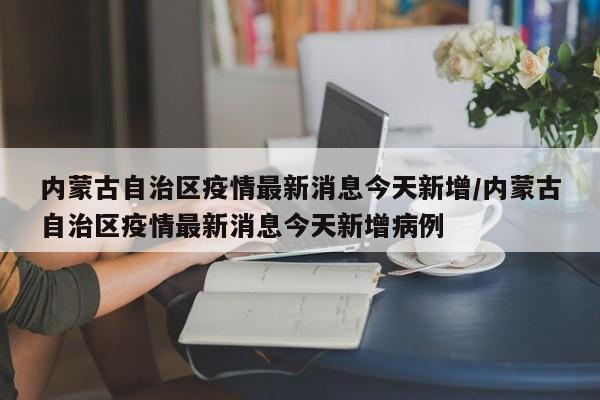 内蒙古自治区疫情最新消息今天新增/内蒙古自治区疫情最新消息今天新增病例