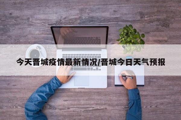 今天晋城疫情最新情况/晋城今日天气预报