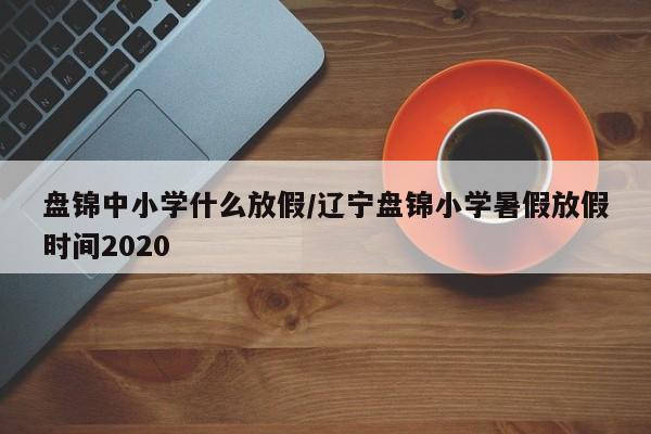盘锦中小学什么放假/辽宁盘锦小学暑假放假时间2020