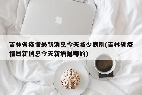 吉林省疫情最新消息今天减少病例(吉林省疫情最新消息今天新增是哪的)