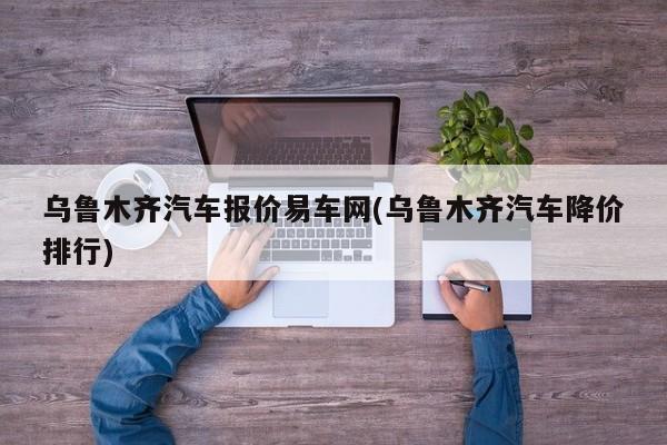 乌鲁木齐汽车报价易车网(乌鲁木齐汽车降价排行)