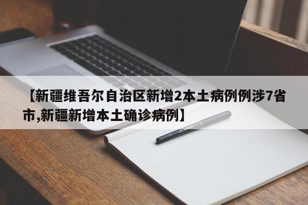【新疆维吾尔自治区新增2本土病例例涉7省市,新疆新增本土确诊病例】