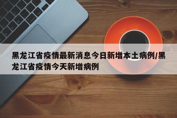 黑龙江省疫情最新消息今日新增本土病例/黑龙江省疫情今天新增病例