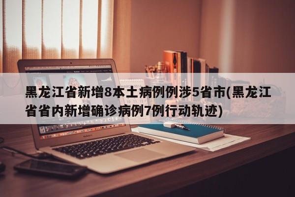 黑龙江省新增8本土病例例涉5省市(黑龙江省省内新增确诊病例7例行动轨迹)