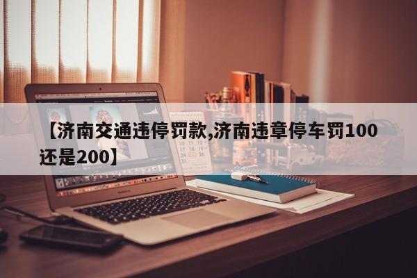 【济南交通违停罚款,济南违章停车罚100还是200】