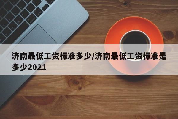 济南最低工资标准多少/济南最低工资标准是多少2021