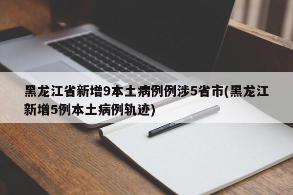 黑龙江省新增9本土病例例涉5省市(黑龙江新增5例本土病例轨迹)