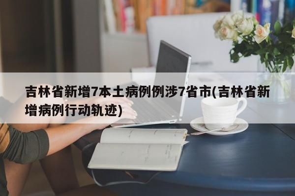 吉林省新增7本土病例例涉7省市(吉林省新增病例行动轨迹)