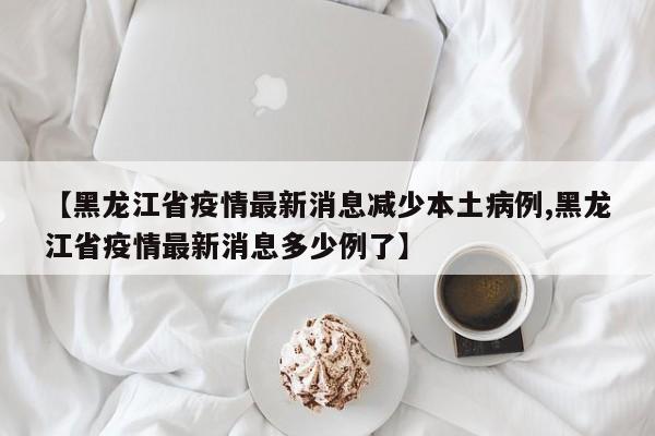 【黑龙江省疫情最新消息减少本土病例,黑龙江省疫情最新消息多少例了】