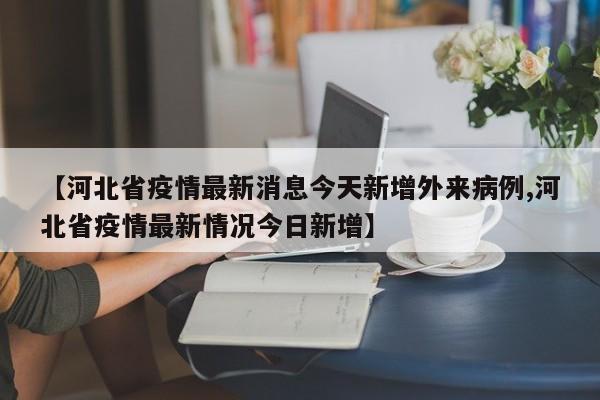 【河北省疫情最新消息今天新增外来病例,河北省疫情最新情况今日新增】