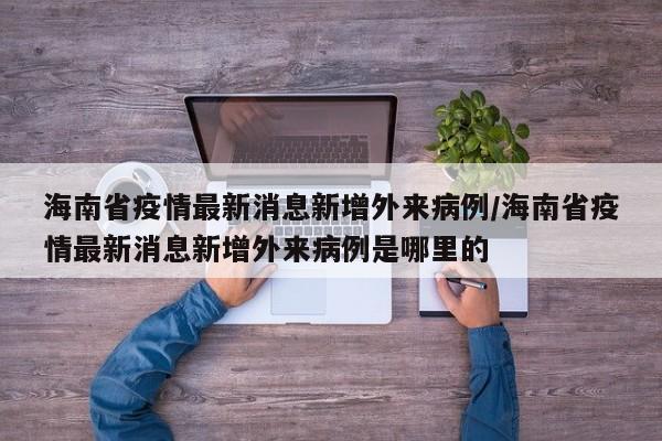 海南省疫情最新消息新增外来病例/海南省疫情最新消息新增外来病例是哪里的