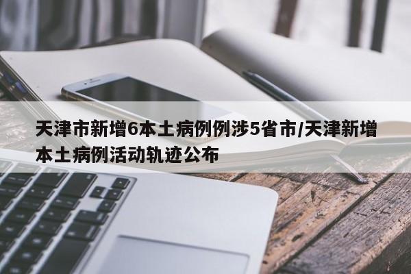 天津市新增6本土病例例涉5省市/天津新增本土病例活动轨迹公布