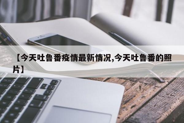 【今天吐鲁番疫情最新情况,今天吐鲁番的照片】